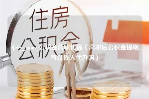 福鼎公积金离职代提（离职后公积金提取可以找人代办吗）